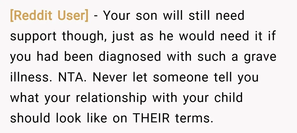 [Reddit User] − Your son will still need support though, just as he would need it if you had been diagnosed with such a grave illness. NTA. Never let someone...