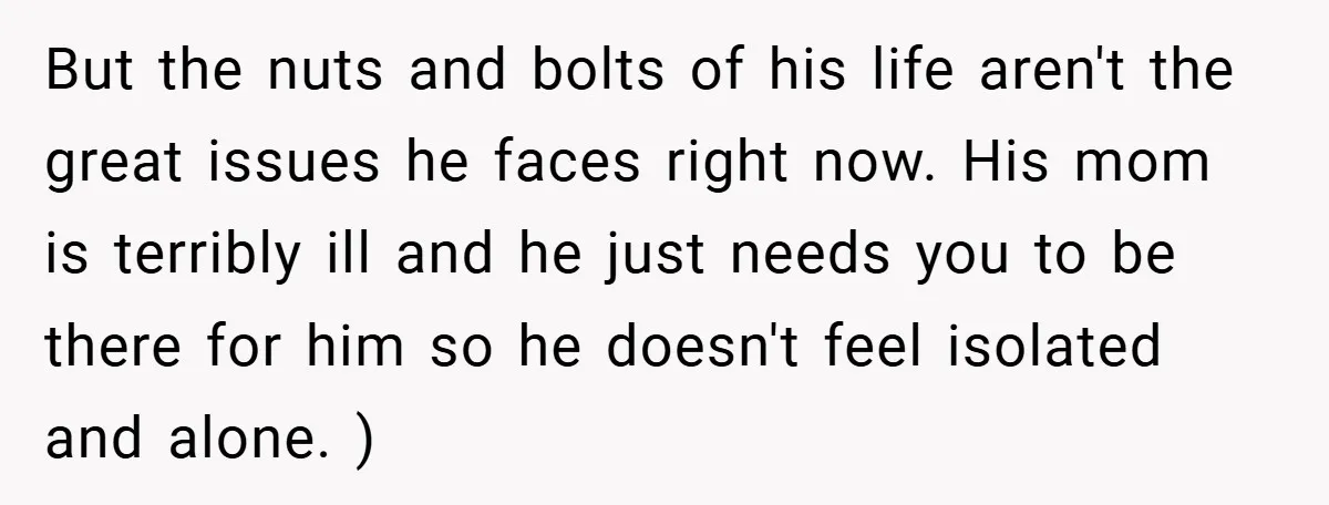 But the nuts and bolts of his life aren't the great issues he faces right now. His mom is terribly ill and he just needs you to be there for...