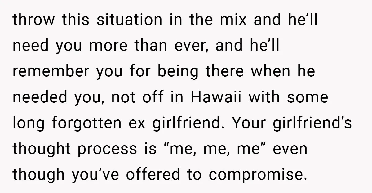 throw this situation in the mix and he’ll need you more than ever, and he’ll remember you for being there when he needed you, not off in Hawaii with some...
