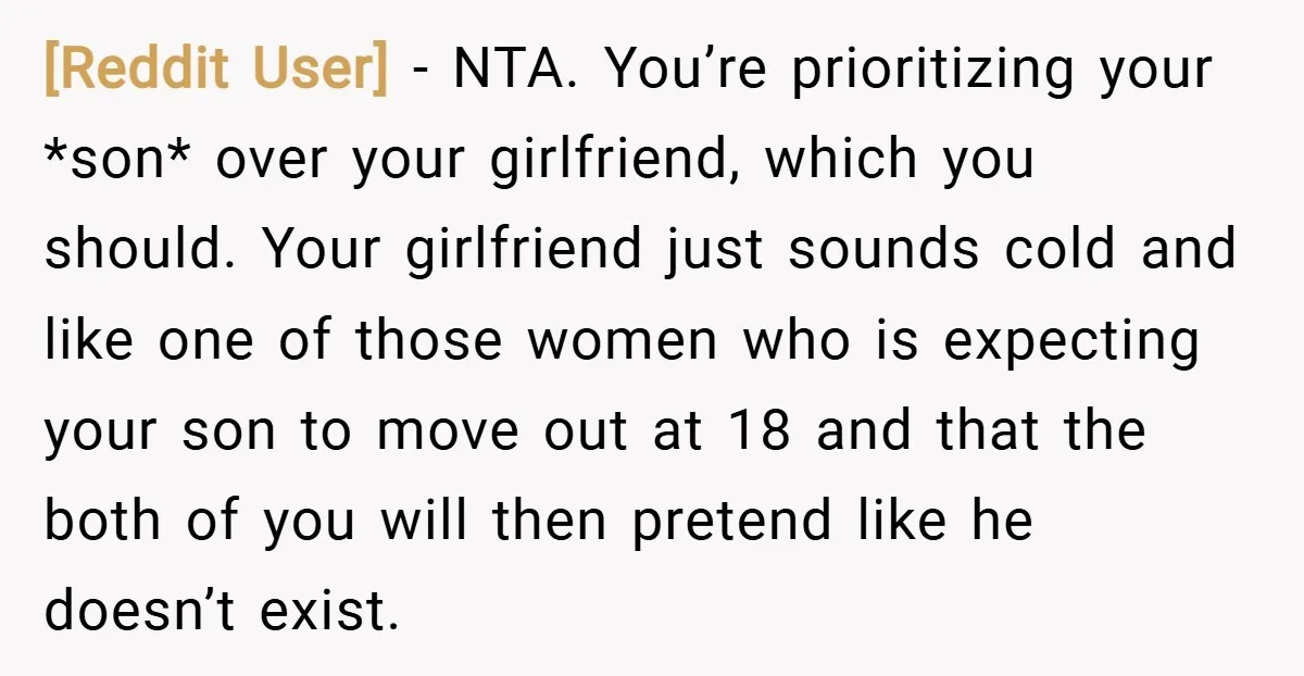 [Reddit User] − NTA. You’re prioritizing your *son* over your girlfriend, which you should. Your girlfriend just sounds cold and like one of those women who is expecting your son...