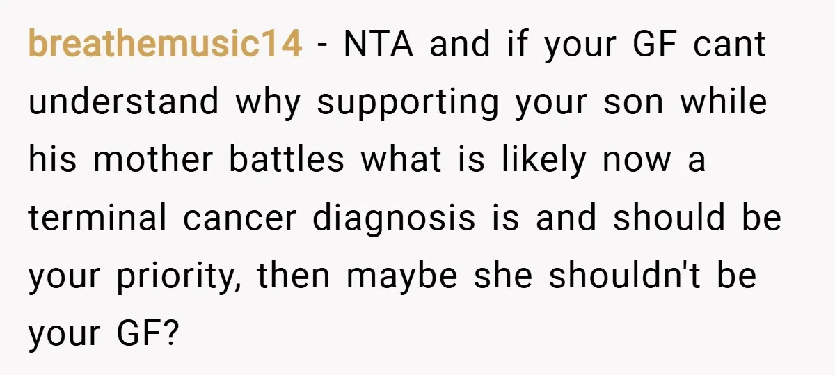 breathemusic14 − NTA and if your GF cant understand why supporting your son while his mother battles what is likely now a terminal cancer diagnosis is and should be your...