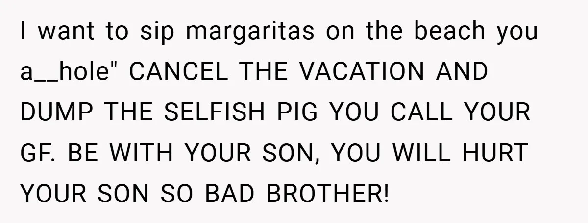 I want to sip margaritas on the beach you a__hole" CANCEL THE VACATION AND DUMP THE SELFISH PIG YOU CALL YOUR GF. BE WITH YOUR SON, YOU WILL HURT YOUR...