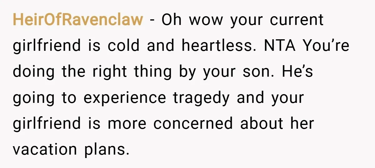 HeirOfRavenclaw − Oh wow your current girlfriend is cold and heartless. NTA You’re doing the right thing by your son. He’s going to experience tragedy and your girlfriend is more...