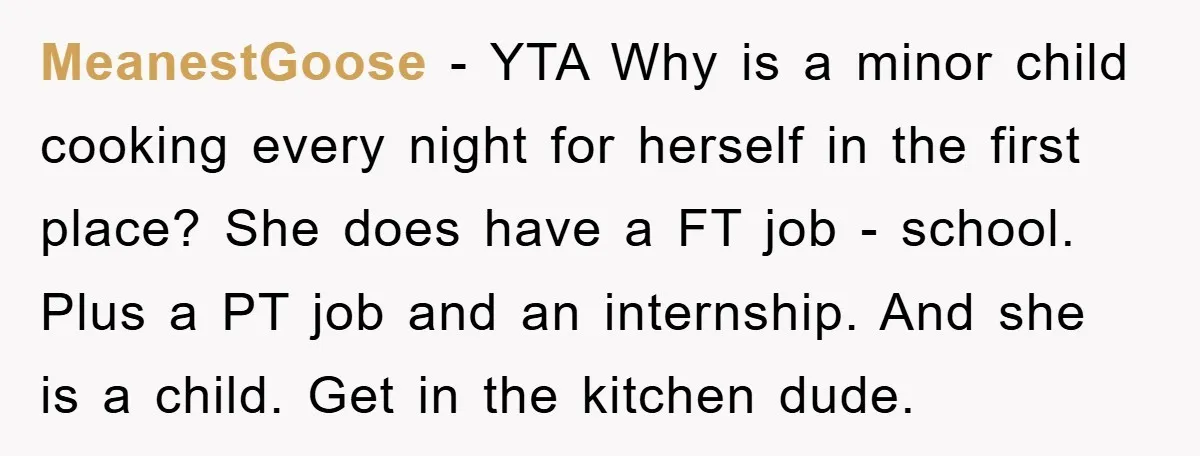 MeanestGoose − YTA Why is a minor child cooking every night for herself in the first place? She does have a FT job - school. Plus a PT job and...