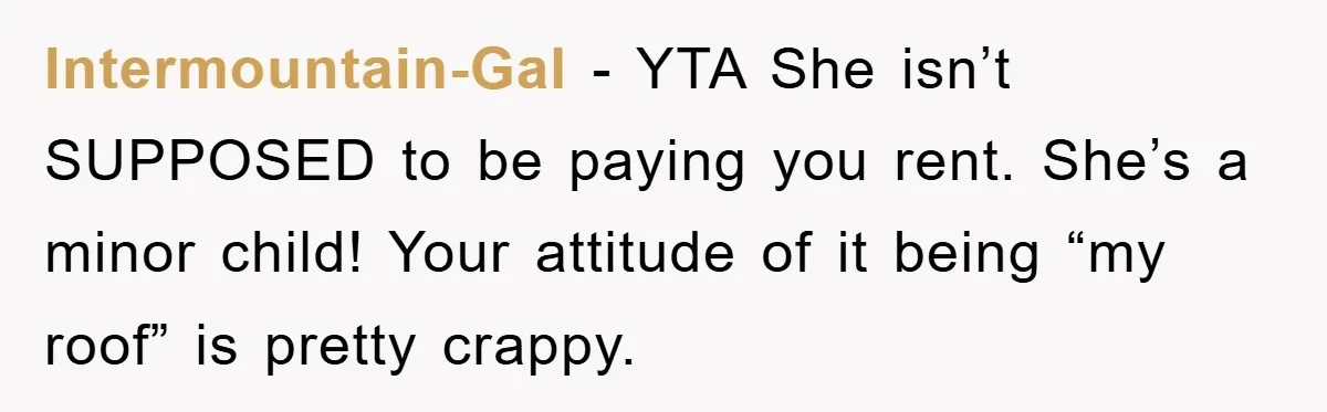 Intermountain-Gal − YTA She isn’t SUPPOSED to be paying you rent. She’s a minor child! Your attitude of it being “my roof” is pretty crappy.