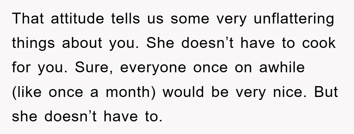 That attitude tells us some very unflattering things about you. She doesn’t have to cook for you. Sure, everyone once on awhile (like once a month) would be very nice....
