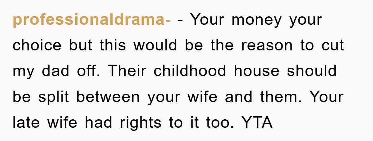 professionaldrama- − Your money your choice but this would be the reason to cut my dad off. Their childhood house should be split between your wife and them. Your late...