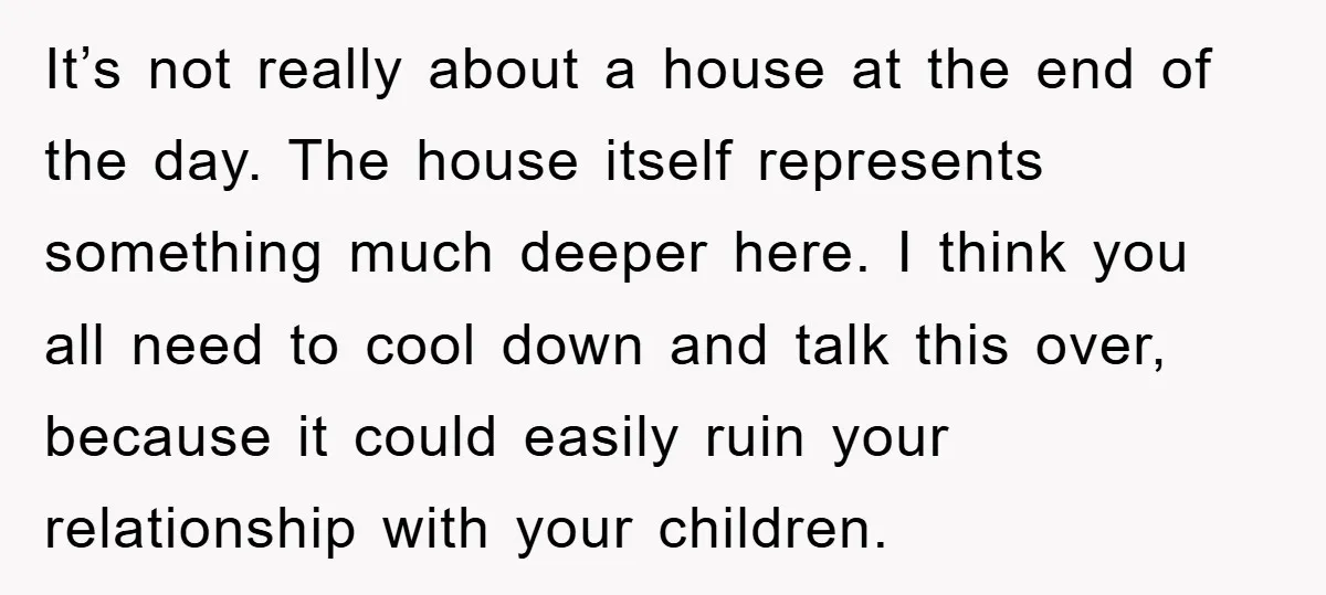 It’s not really about a house at the end of the day. The house itself represents something much deeper here. I think you all need to cool down and talk...