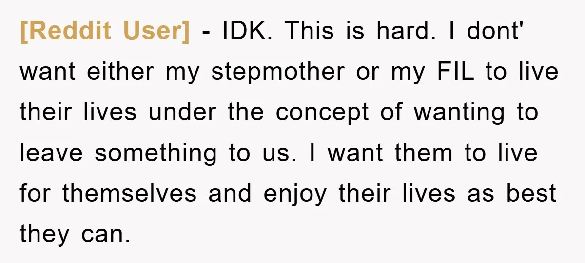 [Reddit User] − IDK. This is hard. I dont' want either my stepmother or my FIL to live their lives under the concept of wanting to leave something to us....