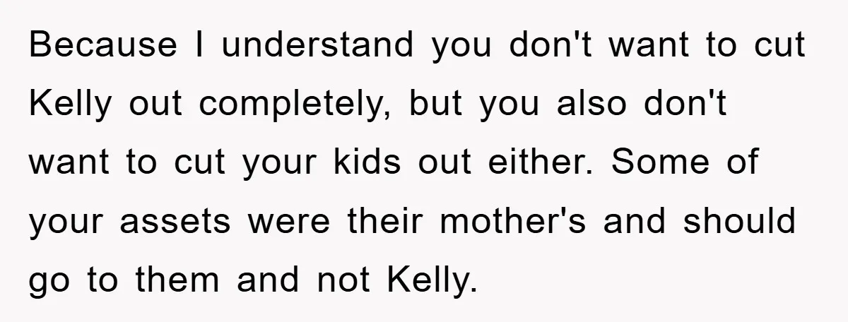 Because I understand you don't want to cut Kelly out completely, but you also don't want to cut your kids out either. Some of your assets were their mother's and...