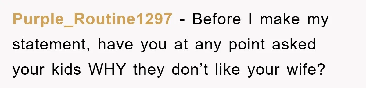 Purple_Routine1297 − Before I make my statement, have you at any point asked your kids WHY they don’t like your wife?