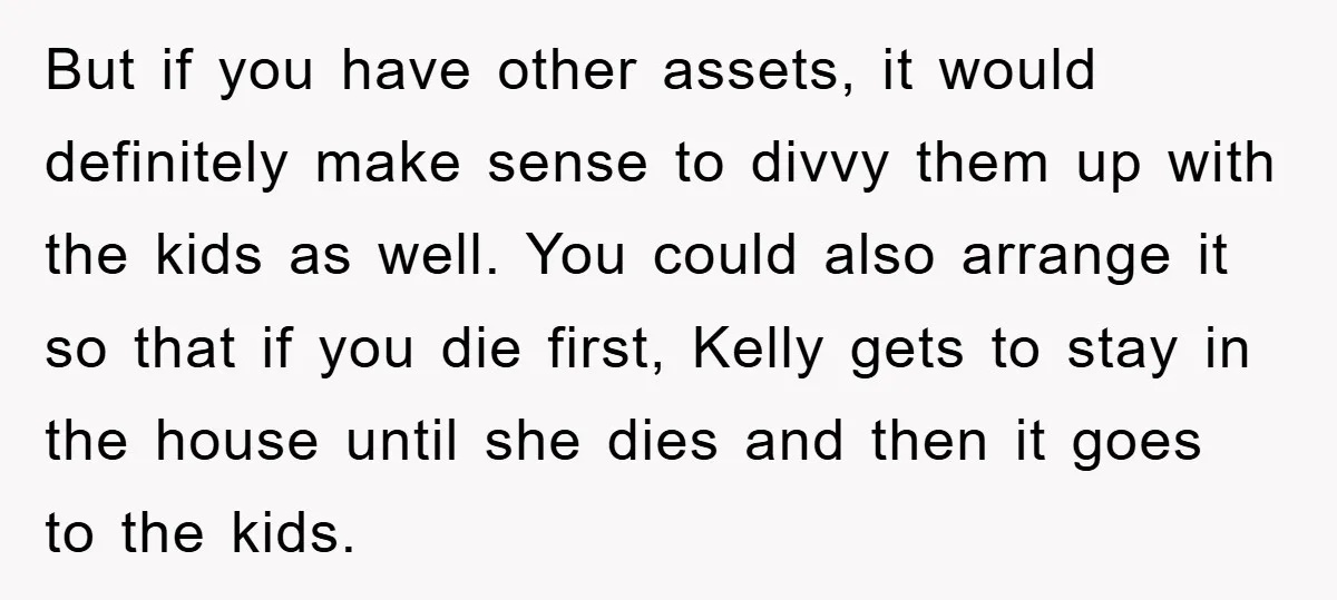 But if you have other assets, it would definitely make sense to divvy them up with the kids as well. You could also arrange it so that if you die...