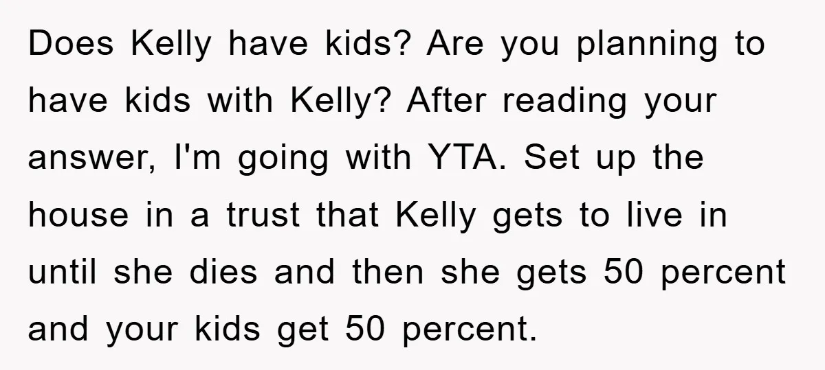 Does Kelly have kids? Are you planning to have kids with Kelly? After reading your answer, I'm going with YTA. Set up the house in a trust that Kelly gets...