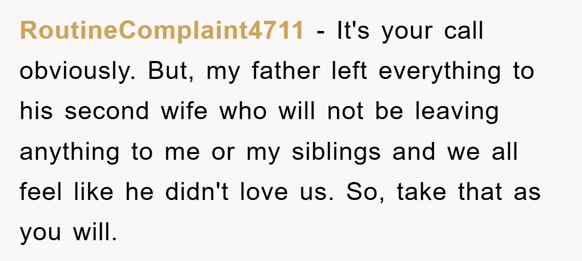 RoutineComplaint4711 − It's your call obviously. But, my father left everything to his second wife who will not be leaving anything to me or my siblings and we all feel...