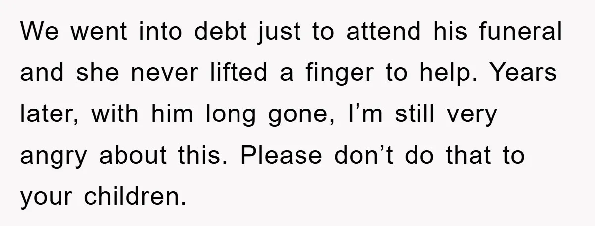 We went into debt just to attend his funeral and she never lifted a finger to help. Years later, with him long gone, I’m still very angry about this. Please...
