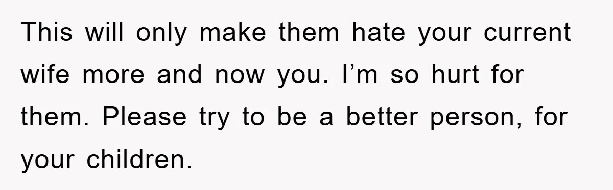 This will only make them hate your current wife more and now you. I’m so hurt for them. Please try to be a better person, for your children.