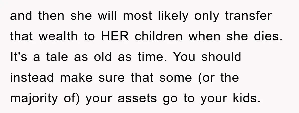 and then she will most likely only transfer that wealth to HER children when she dies. It's a tale as old as time. You should instead make sure that some...