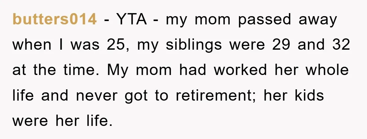 butters014 − YTA - my mom passed away when I was 25, my siblings were 29 and 32 at the time. My mom had worked her whole life and never...