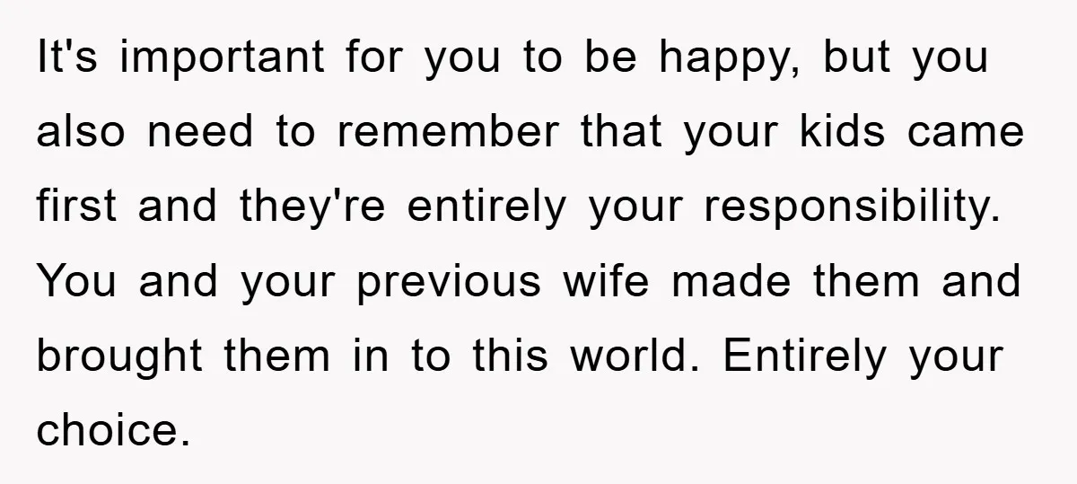 It's important for you to be happy, but you also need to remember that your kids came first and they're entirely your responsibility. You and your previous wife made them...