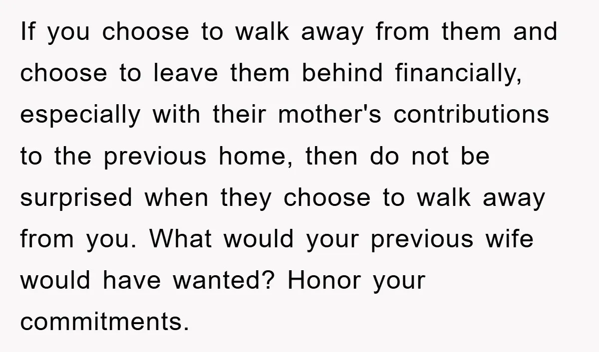 If you choose to walk away from them and choose to leave them behind financially, especially with their mother's contributions to the previous home, then do not be surprised when...