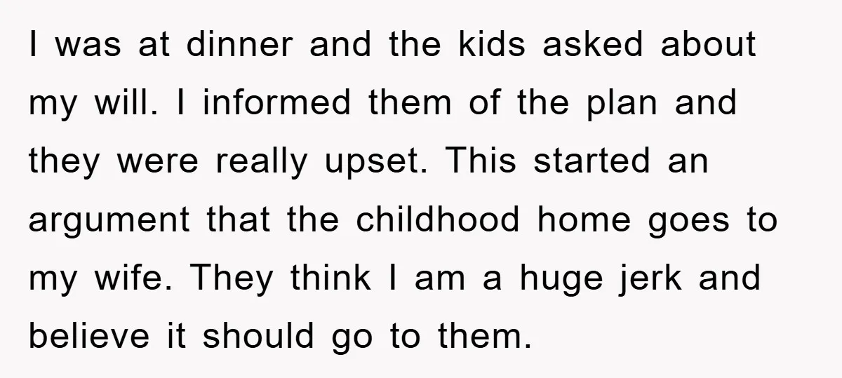 I was at dinner and the kids asked about my will. I informed them of the plan and they were really upset. This started an argument that the childhood home...