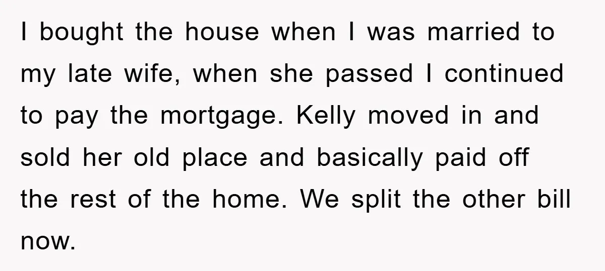 I bought the house when I was married to my late wife, when she passed I continued to pay the mortgage. Kelly moved in and sold her old place and...