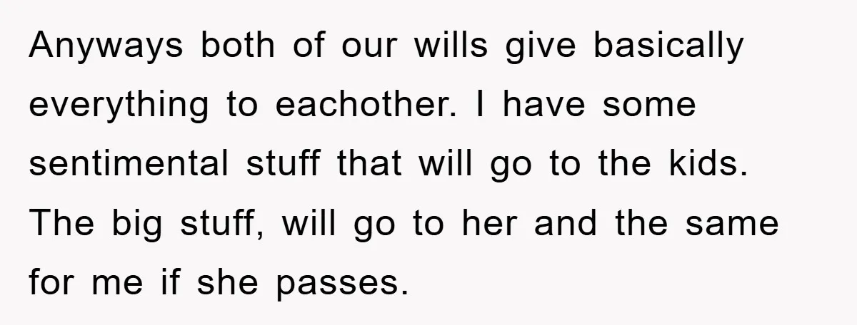 Anyways both of our wills give basically everything to eachother. I have some sentimental stuff that will go to the kids. The big stuff, will go to her and the...