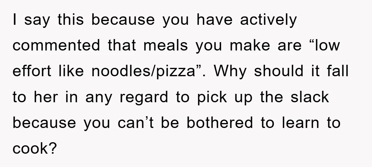 I say this because you have actively commented that meals you make are “low effort like noodles/pizza”. Why should it fall to her in any regard to pick up the...
