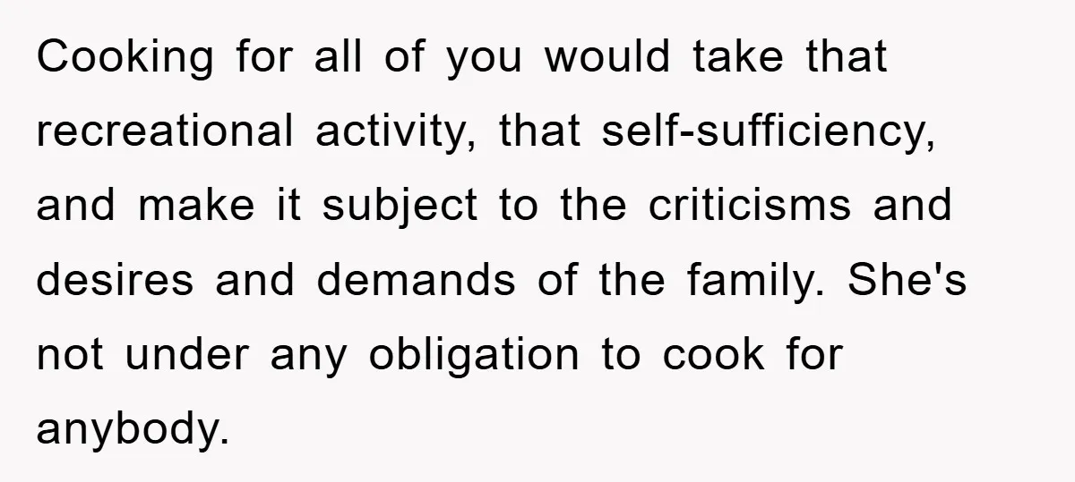 Cooking for all of you would take that recreational activity, that self-sufficiency, and make it subject to the criticisms and desires and demands of the family. She's not under any...