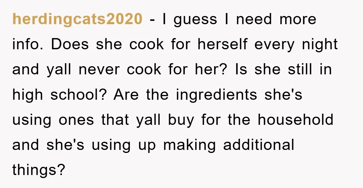 herdingcats2020 − I guess I need more info. Does she cook for herself every night and yall never cook for her? Is she still in high school? Are the ingredients...