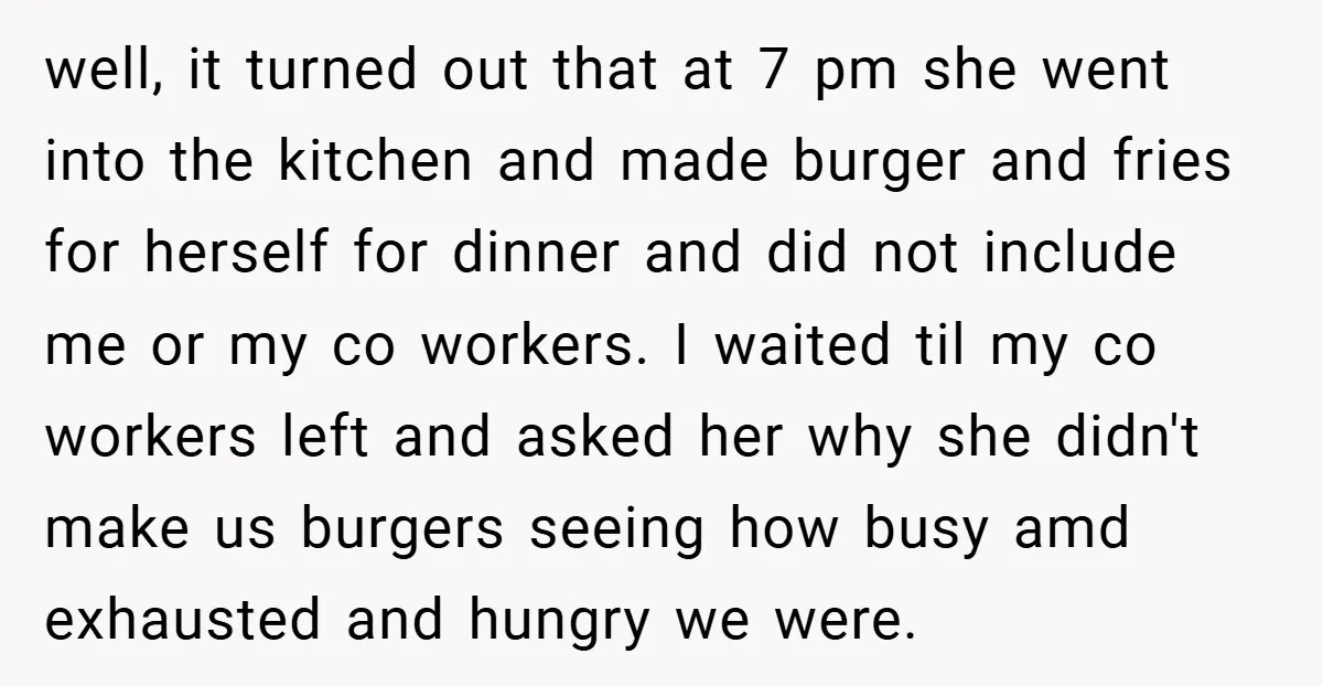well, it turned out that at 7 pm she went into the kitchen and made burger and fries for herself for dinner and did not include me or my co...