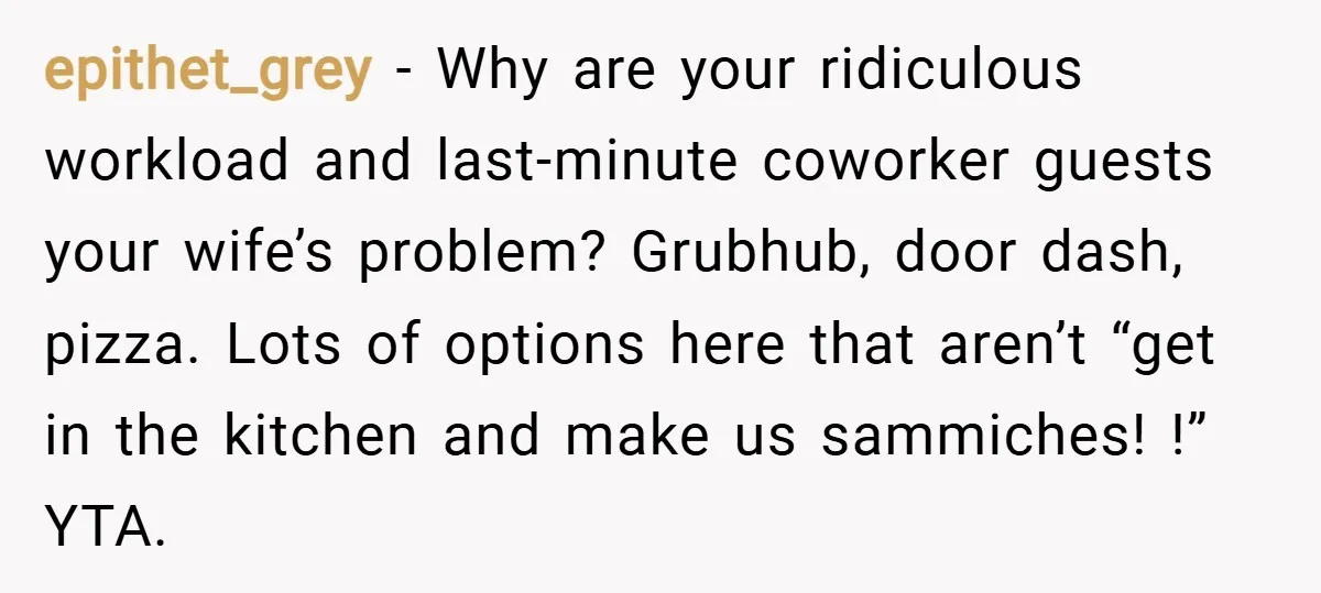 epithet_grey − Why are your ridiculous workload and last-minute coworker guests your wife’s problem? Grubhub, door dash, pizza. Lots of options here that aren’t “get in the kitchen and make...