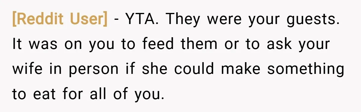 [Reddit User] − YTA. They were your guests. It was on you to feed them or to ask your wife in person if she could make something to eat for...