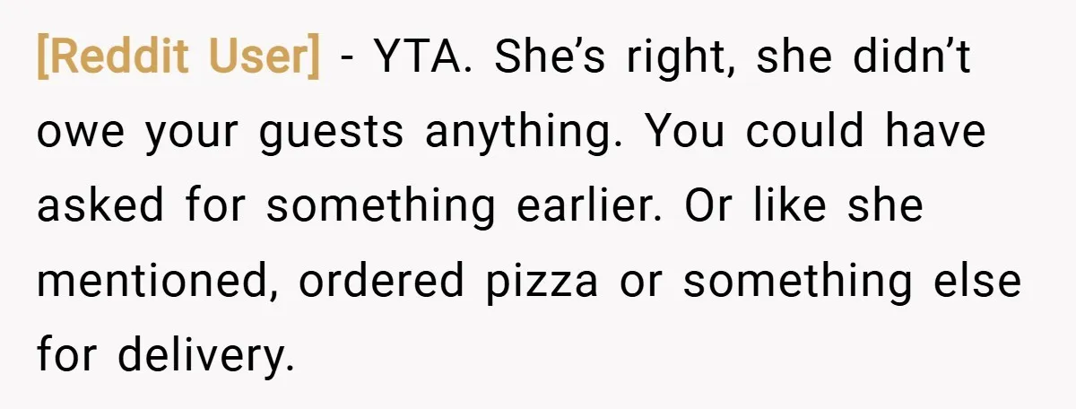 [Reddit User] − YTA. She’s right, she didn’t owe your guests anything. You could have asked for something earlier. Or like she mentioned, ordered pizza or something else for delivery.