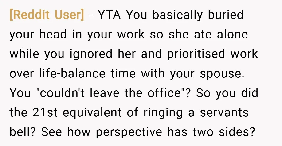[Reddit User] − YTA You basically buried your head in your work so she ate alone while you ignored her and prioritised work over life-balance time with your spouse. You...