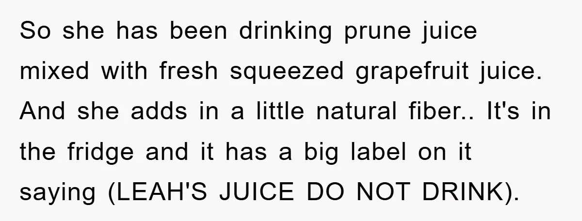 So she has been drinking prune juice mixed with fresh squeezed grapefruit juice. And she adds in a little natural fiber.. It's in the fridge and it has a big...
