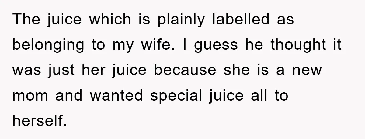 The juice which is plainly labelled as belonging to my wife. I guess he thought it was just her juice because she is a new mom and wanted special juice...