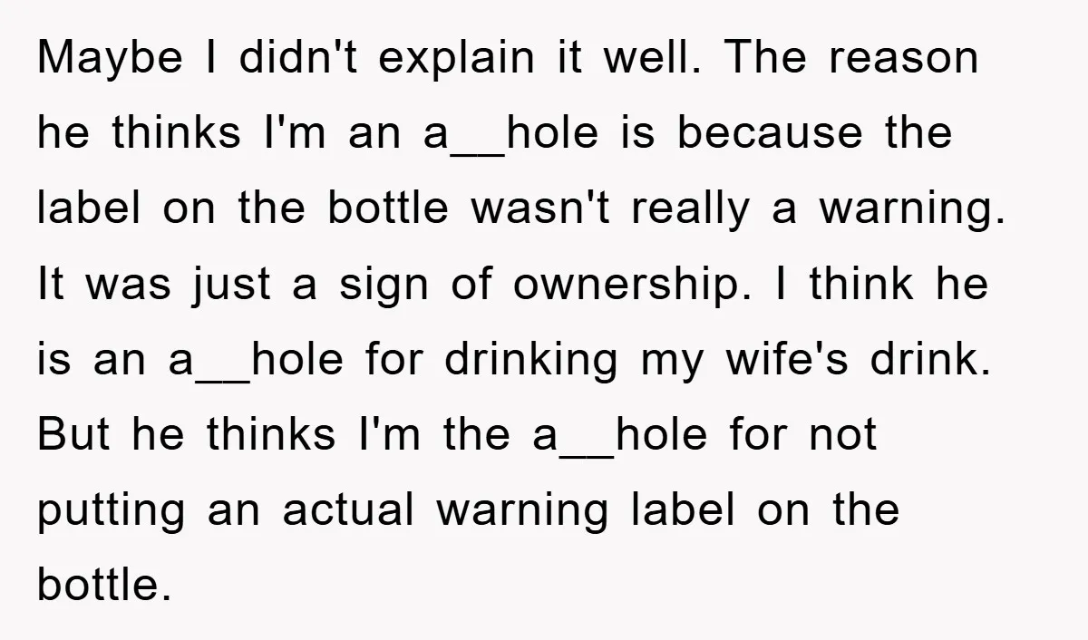 Maybe I didn't explain it well. The reason he thinks I'm an a__hole is because the label on the bottle wasn't really a warning. It was just a sign of...