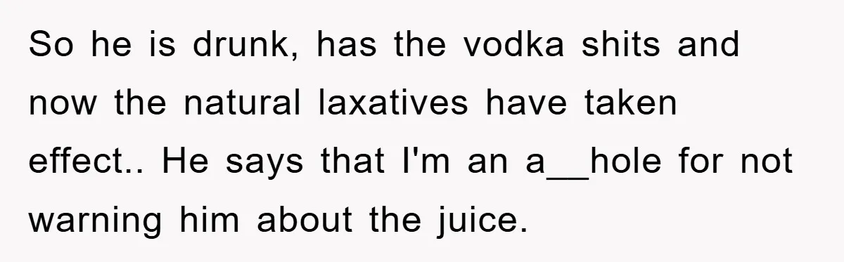 So he is drunk, has the vodka shits and now the natural laxatives have taken effect.. He says that I'm an a__hole for not warning him about the juice.