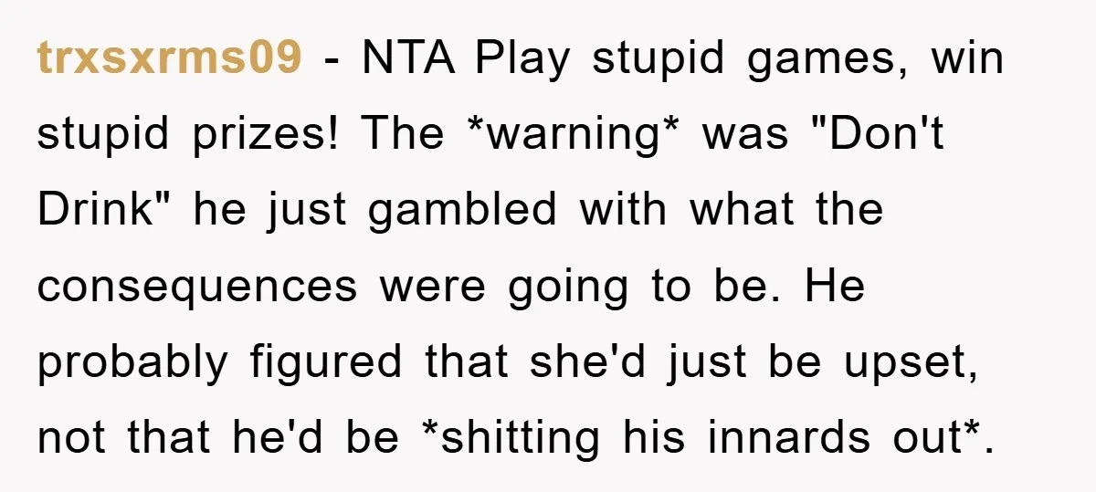 trxsxrms09 − NTA Play stupid games, win stupid prizes! The *warning* was "Don't Drink" he just gambled with what the consequences were going to be. He probably figured that she'd...