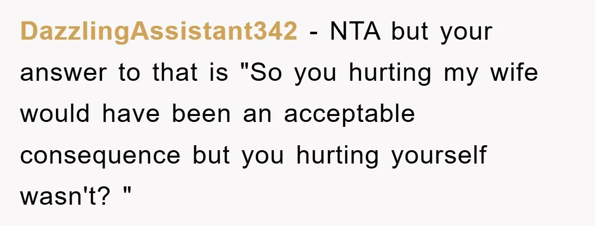 DazzlingAssistant342 − NTA but your answer to that is "So you hurting my wife would have been an acceptable consequence but you hurting yourself wasn't? "