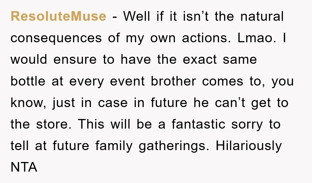 ResoluteMuse − Well if it isn’t the natural consequences of my own actions. Lmao. I would ensure to have the exact same bottle at every event brother comes to, you...