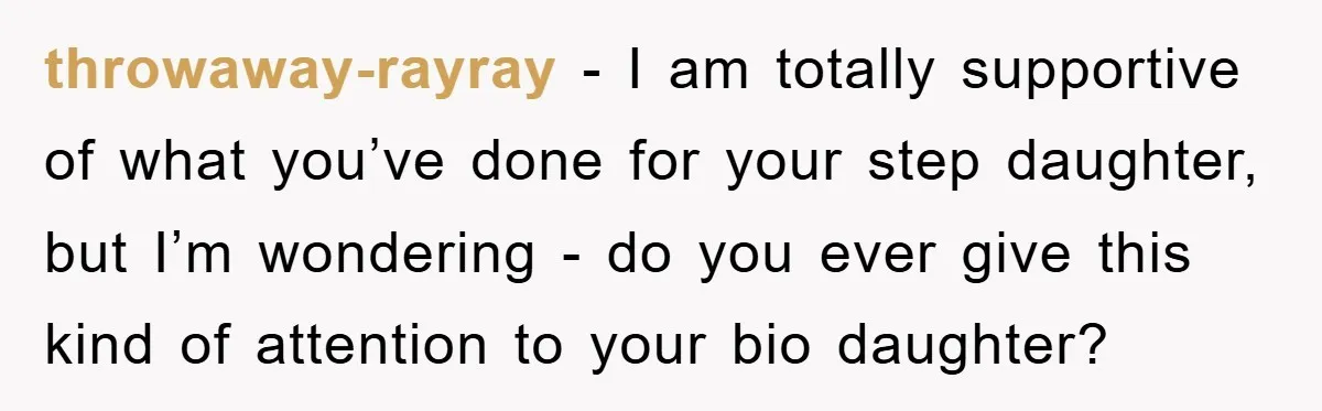 throwaway-rayray - I am totally supportive of what you’ve done for your step daughter, but I’m wondering - do you ever give this kind of attention to your bio daughter?