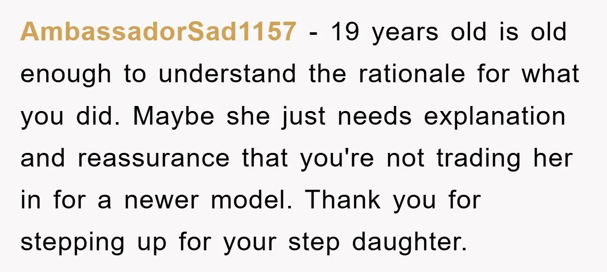 AmbassadorSad1157 - 19 years old is old enough to understand the rationale for what you did. Maybe she just needs explanation and reassurance that you're not trading her in for...