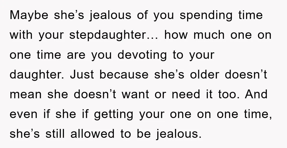 Maybe she’s jealous of you spending time with your stepdaughter… how much one on one time are you devoting to your daughter. Just because she’s older doesn’t mean she doesn’t...