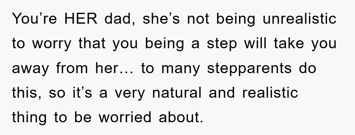 You’re HER dad, she’s not being unrealistic to worry that you being a step will take you away from her… to many stepparents do this, so it’s a very natural...