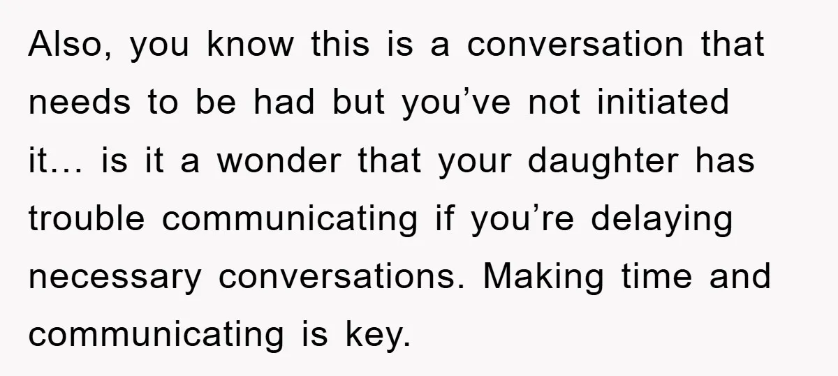 Also, you know this is a conversation that needs to be had but you’ve not initiated it… is it a wonder that your daughter has trouble communicating if you’re delaying...