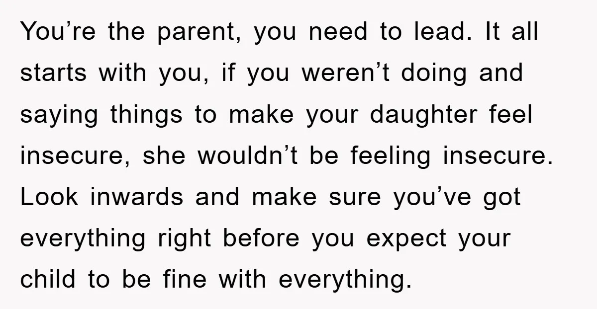 You’re the parent, you need to lead. It all starts with you, if you weren’t doing and saying things to make your daughter feel insecure, she wouldn’t be feeling insecure....