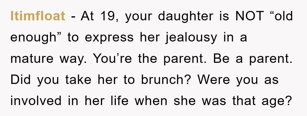Itimfloat - At 19, your daughter is NOT “old enough” to express her jealousy in a mature way. You’re the parent. Be a parent. Did you take her to brunch?...