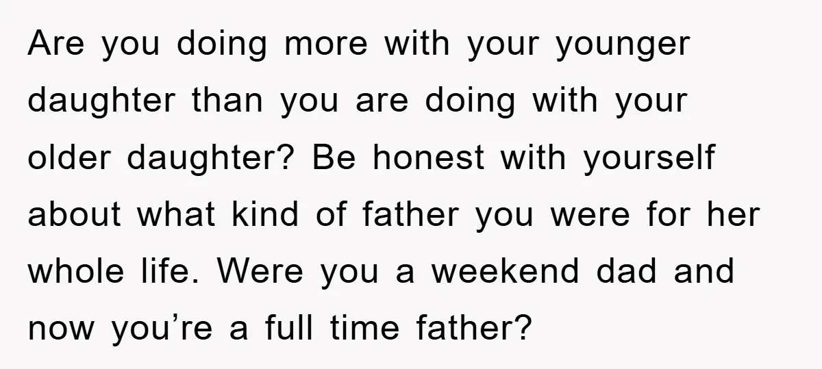 Are you doing more with your younger daughter than you are doing with your older daughter? Be honest with yourself about what kind of father you were for her whole...